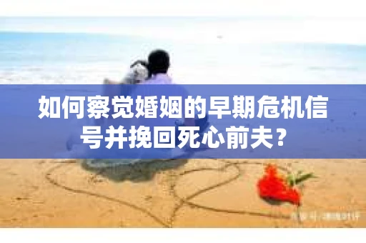 如何察觉婚姻的早期危机信号并挽回死心前夫？