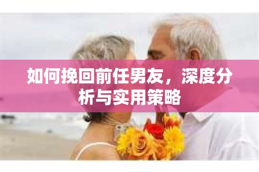 如何挽回前任男友，深度分析与实用策略