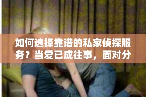 如何选择靠谱的私家侦探服务？当爱已成往事，面对分手还是挽回的抉择时