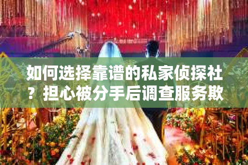 如何选择靠谱的私家侦探社？担心被分手后调查服务欺骗怎么办？