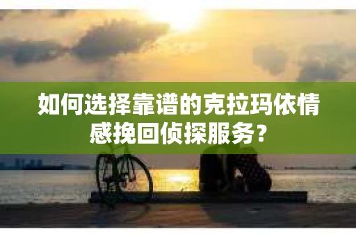 如何选择靠谱的克拉玛依情感挽回侦探服务？