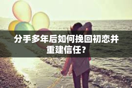 分手多年后如何挽回初恋并重建信任？
