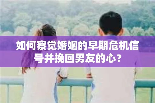 如何察觉婚姻的早期危机信号并挽回男友的心？