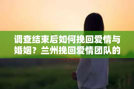 调查结束后如何挽回爱情与婚姻？兰州挽回爱情团队的专业建议