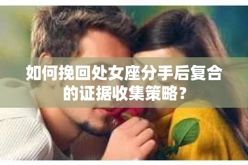 如何挽回处女座分手后复合的证据收集策略？