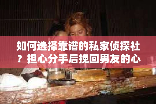 如何选择靠谱的私家侦探社？担心分手后挽回男友的心却遭遇调查陷阱怎么办？