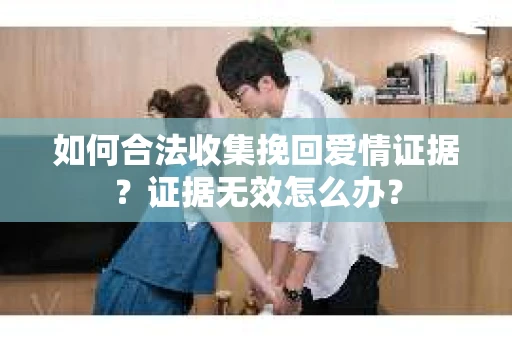 如何合法收集挽回爱情证据？证据无效怎么办？