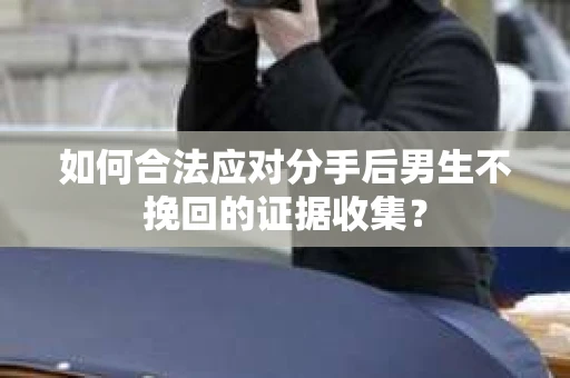 如何合法应对分手后男生不挽回的证据收集？