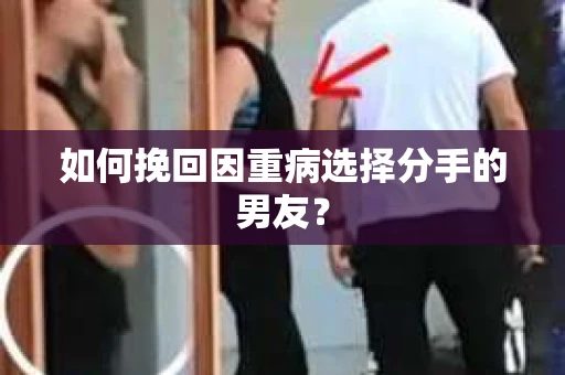 如何挽回因重病选择分手的男友? 如何挽回因重病选择分手的男友?