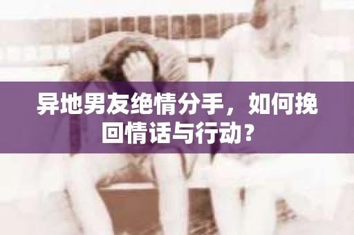 异地男友绝情分手，如何挽回情话与行动？