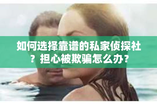 如何选择靠谱的私家侦探社？担心被欺骗怎么办？