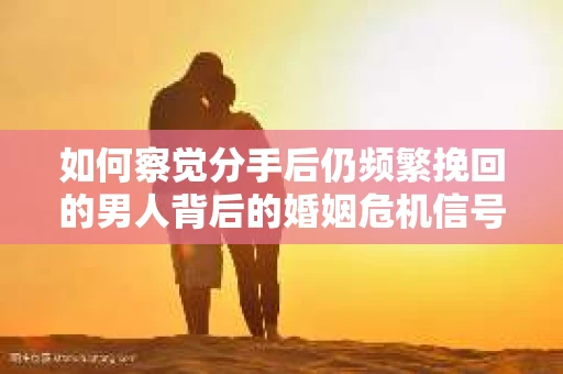 如何察觉分手后仍频繁挽回的男人背后的婚姻危机信号？