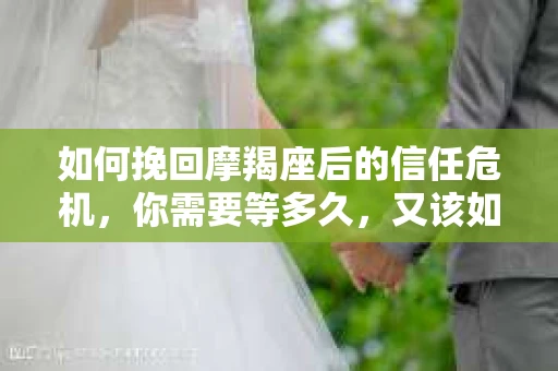 如何挽回摩羯座后的信任危机，你需要等多久，又该如何行动？