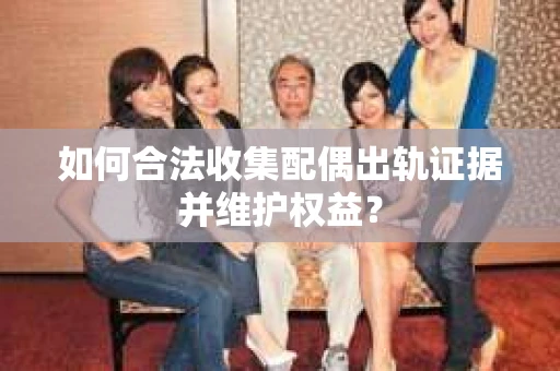 如何合法收集配偶出轨证据并维护权益？