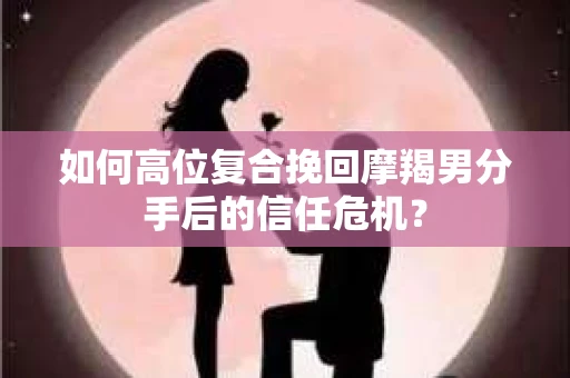 如何高位复合挽回摩羯男分手后的信任危机？