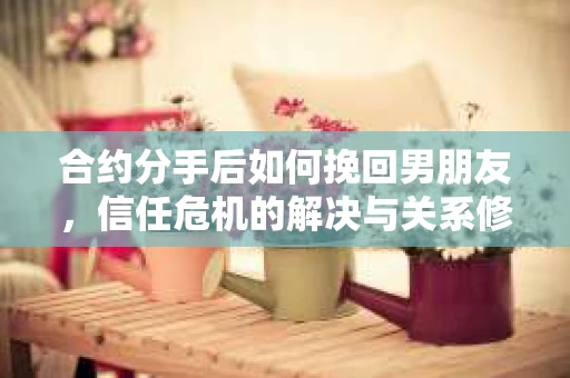 合约分手后如何挽回男朋友，信任危机的解决与关系修复