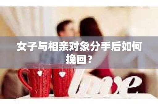 女子与相亲对象分手后如何挽回？