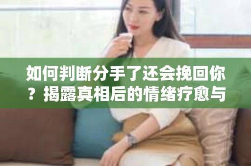 如何判断分手了还会挽回你？揭露真相后的情绪疗愈与人生决策
