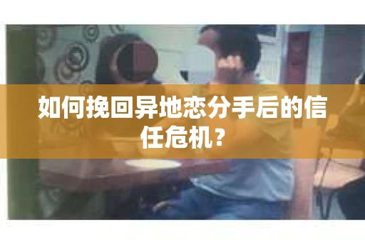如何挽回异地恋分手后的信任危机？
