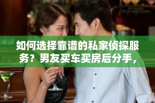 如何选择靠谱的私家侦探服务？男友买车买房后分手，挽回关系怎么办？