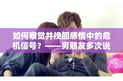 如何察觉并挽回感情中的危机信号？——男朋友多次说分手后的应对策略