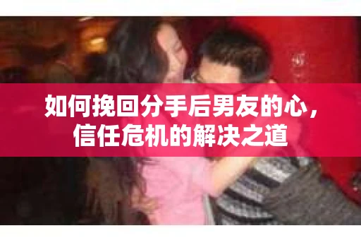 如何挽回分手后男友的心，信任危机的解决之道