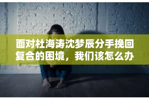 面对杜海涛沈梦辰分手挽回复合的困境，我们该怎么办？