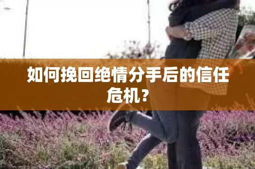 如何挽回绝情分手后的信任危机？