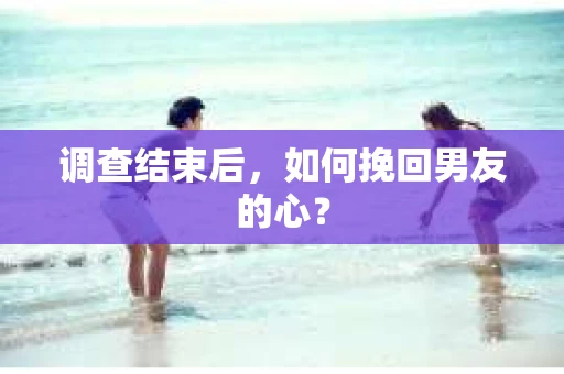 调查结束后，如何挽回男友的心？