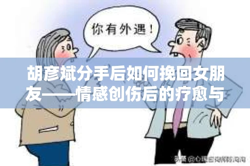 胡彦斌分手后如何挽回女朋友——情感创伤后的疗愈与决策之路