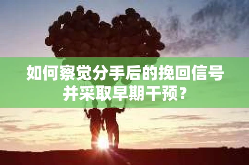 如何察觉分手后的挽回信号并采取早期干预？