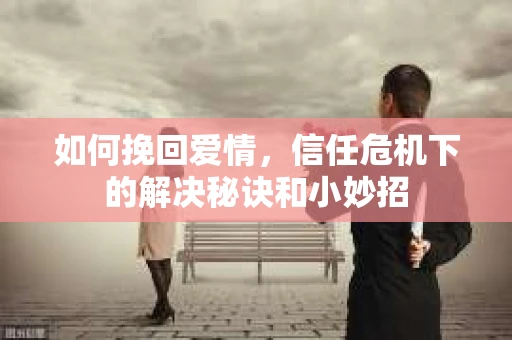 如何挽回爱情，信任危机下的解决秘诀和小妙招
