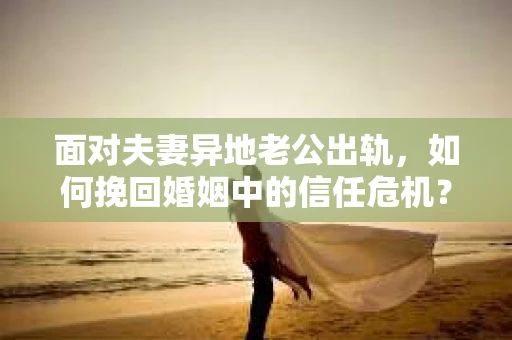 面对夫妻异地老公出轨，如何挽回婚姻中的信任危机？
