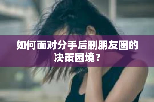 如何面对分手后删朋友圈的决策困境？