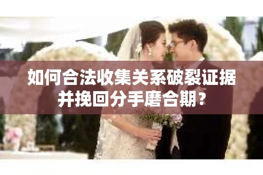 如何合法收集关系破裂证据并挽回分手磨合期？