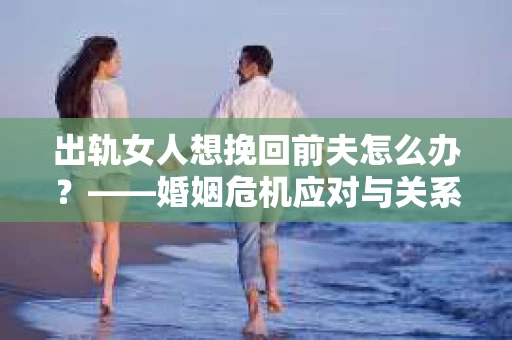 出轨女人想挽回前夫怎么办？——婚姻危机应对与关系修复策略
