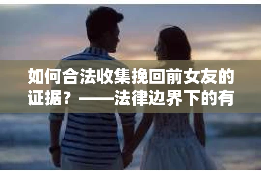 如何合法收集挽回前女友的证据？——法律边界下的有效策略