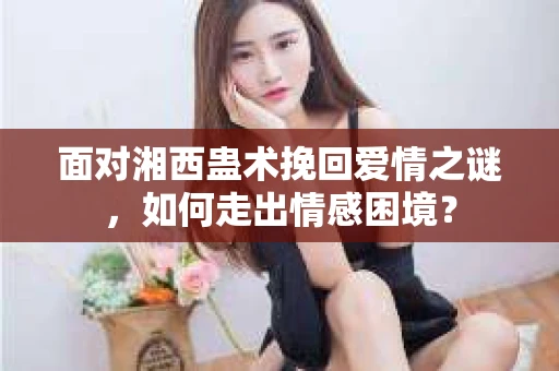 面对湘西蛊术挽回爱情之谜，如何走出情感困境？