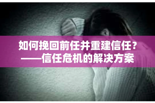 如何挽回前任并重建信任？——信任危机的解决方案