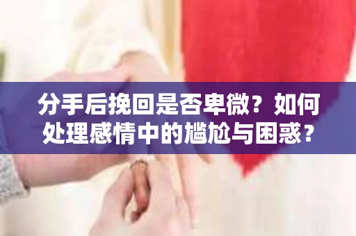 分手后挽回是否卑微？如何处理感情中的尴尬与困惑？