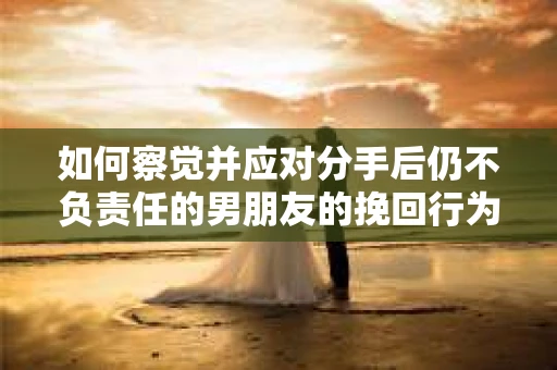 如何察觉并应对分手后仍不负责任的男朋友的挽回行为？