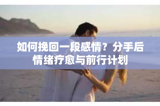 如何挽回一段感情？分手后情绪疗愈与前行计划