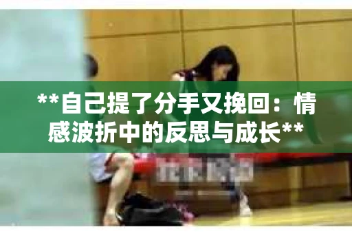 **自己提了分手又挽回：情感波折中的反思与成长**