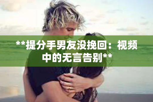 **提分手男友没挽回：视频中的无言告别**