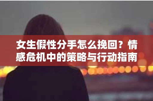 女生假性分手怎么挽回？情感危机中的策略与行动指南