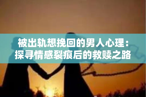 被出轨想挽回的男人心理：探寻情感裂痕后的救赎之路