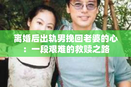 离婚后出轨男挽回老婆的心：一段艰难的救赎之路