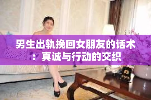男生出轨挽回女朋友的话术：真诚与行动的交织