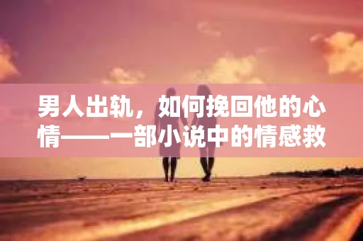 男人出轨，如何挽回他的心情——一部小说中的情感救赎之旅