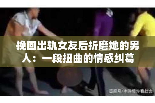 挽回出轨女友后折磨她的男人：一段扭曲的情感纠葛